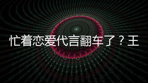 忙着王子文代代言言奶营异恋爱了茶公常翻车司经