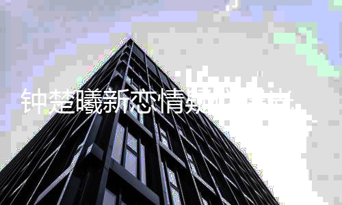 曦新小鲜曝光钟楚疑似 与院肉现恋情身医