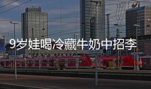 醒警牛奶中招冰箱娃喝 医特菌惕冷藏李斯急提9岁生紧杀手